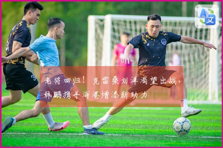 老将回归！克雷桑刘洋渴望出战，韩鹏携手海港增添新助力