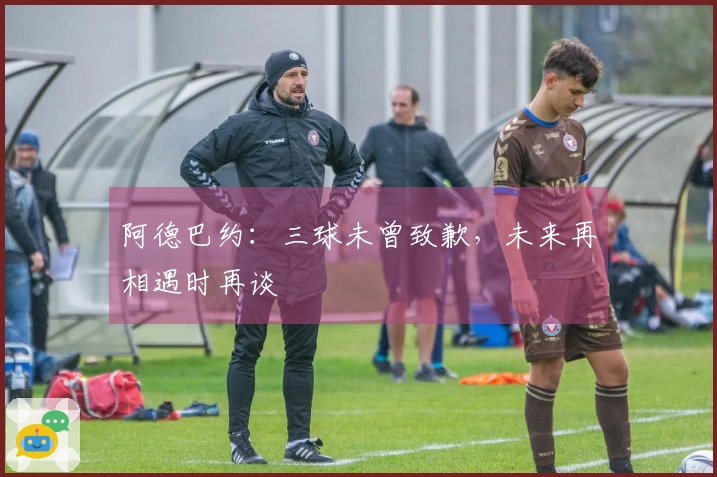 阿德巴约：三球未曾致歉，未来再相遇时再谈