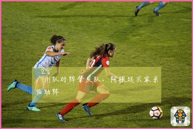 广州队对阵肇庆队，阿根廷买家亲临助阵