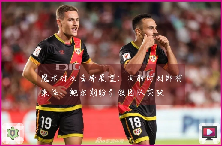 魔术对决黄蜂展望：决胜时刻即将来临，鲍尔期盼引领团队突破