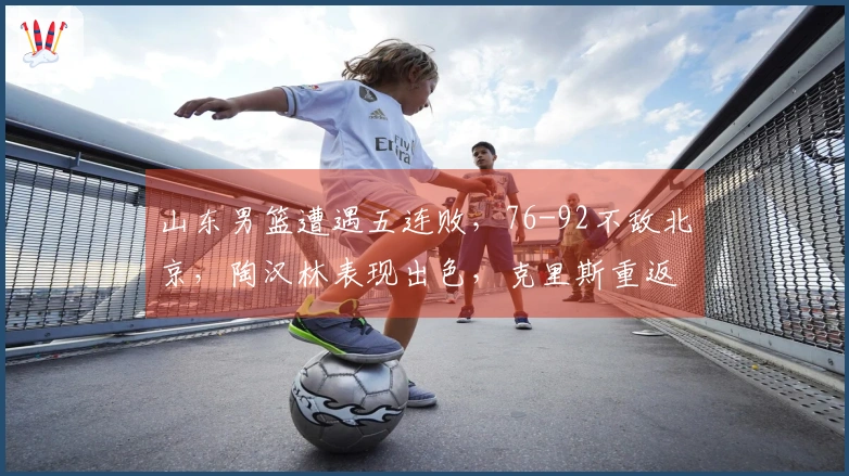 山东男篮遭遇五连败，76-92不敌北京，陶汉林表现出色，克里斯重返赛场
