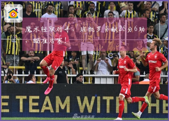 魔术轻取对手，班凯罗贡献25分6助，瞄准活塞！