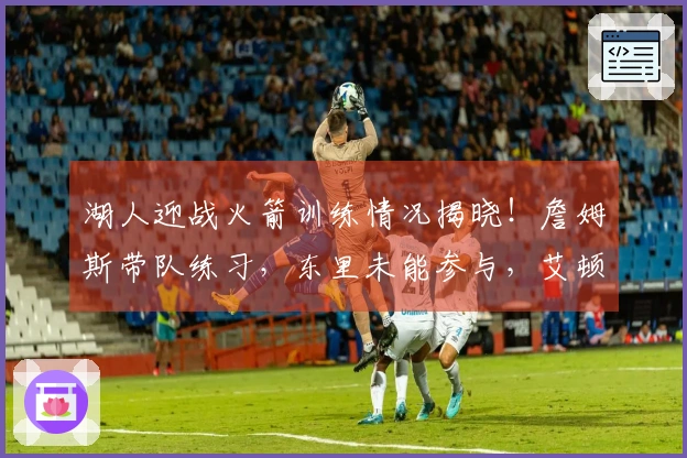 湖人迎战火箭训练情况揭晓！詹姆斯带队练习，东里未能参与，艾顿强势扣篮肯纳德三分表现抢眼。