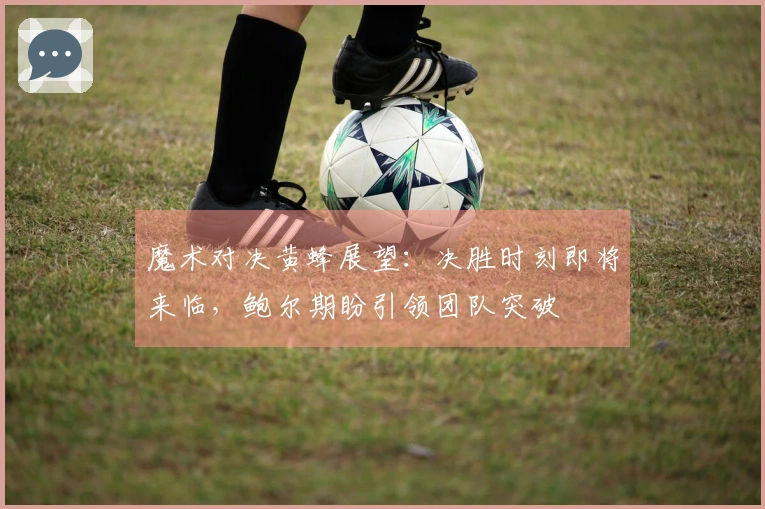 魔术对决黄蜂展望：决胜时刻即将来临，鲍尔期盼引领团队突破