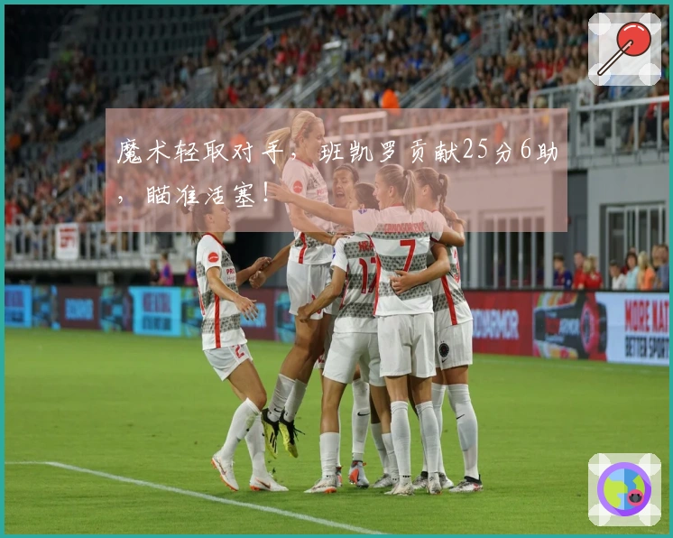 魔术轻取对手，班凯罗贡献25分6助，瞄准活塞！