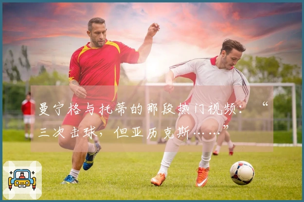 曼宁格与托蒂的那段热门视频：“三次击球，但亚历克斯……”