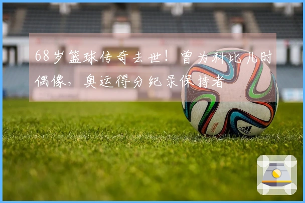 68岁篮球传奇去世！曾为科比儿时偶像，奥运得分纪录保持者