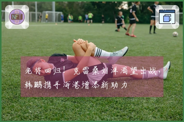 老将回归！克雷桑刘洋渴望出战，韩鹏携手海港增添新助力