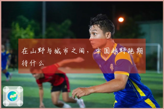 在山野与城市之间，中国越野跑期待什么